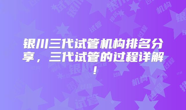 银川三代试管机构排名分享,三代试管的过程详解!