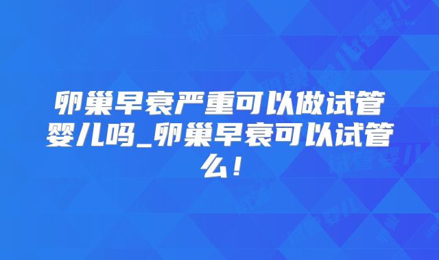 卵巢早衰严重可以做试管婴儿吗_卵巢早衰可以试管么！