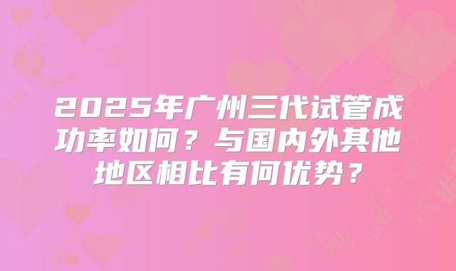 2025年广州三代试管成功率如何?与国内外其他地区相比有何优势?
