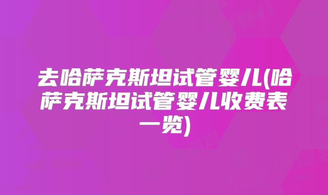 去哈萨克斯坦试管婴儿(哈萨克斯坦试管婴儿收费表一览)