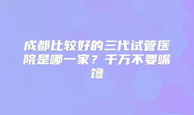 成都比较好的三代试管医院是哪一家？千万不要嘴馋