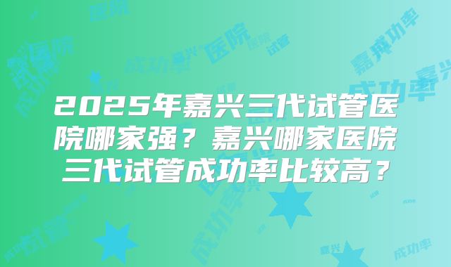 2025年嘉兴三代试管医院哪家强?嘉兴哪家医院三代试管成功率比较高?