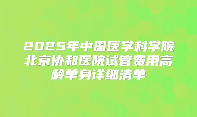 2025年中国医学科学院北京协和医院试管费用高龄单身详细清单