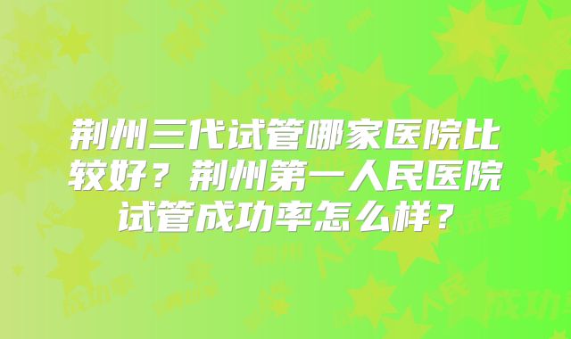 荆州三代试管哪家医院比较好？荆州第一人民医院试管成功率怎么样？