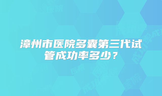 漳州市医院多囊第三代试管成功率多少？