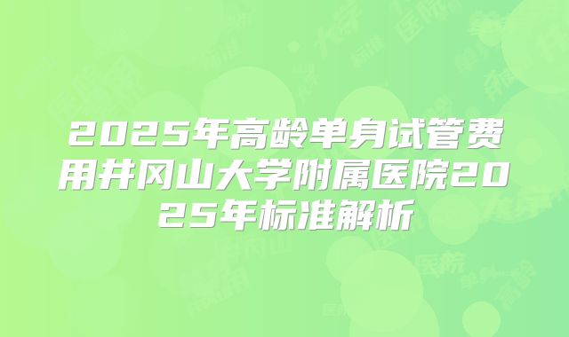 2025年高龄单身试管费用井冈山大学附属医院2025年标准解析