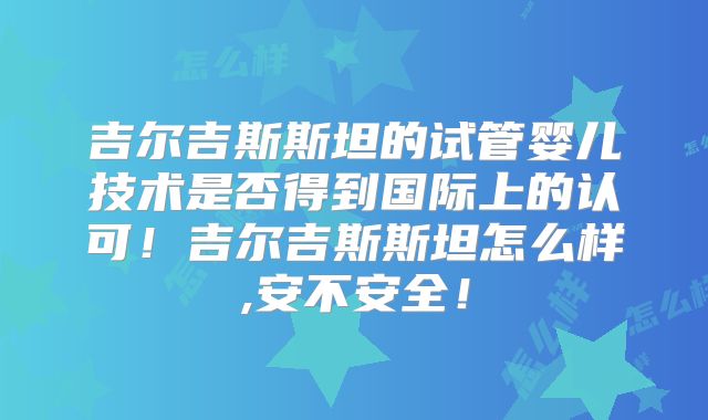 吉尔吉斯斯坦的试管婴儿技术是否得到国际上的认可！吉尔吉斯斯坦怎么样,安不安全！