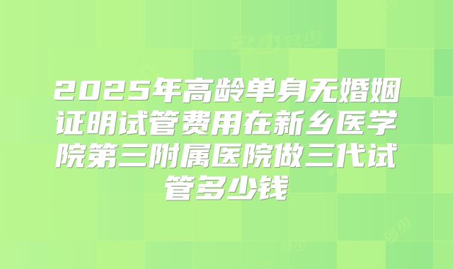 2025年高龄单身无婚姻证明试管费用在新乡医学院第三附属医院做三代试管多少钱