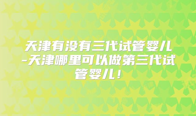 天津有没有三代试管婴儿-天津哪里可以做第三代试管婴儿！