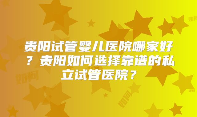 贵阳试管婴儿医院哪家好?贵阳如何选择靠谱的私立试管医院?