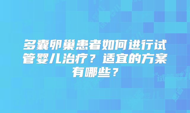 多囊卵巢患者如何进行试管婴儿治疗?适宜的方案有哪些?
