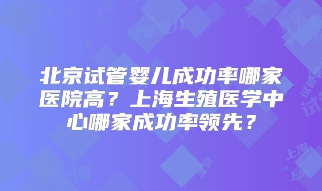 北京试管婴儿成功率哪家医院高？上海生殖医学中心哪家成功率领先？