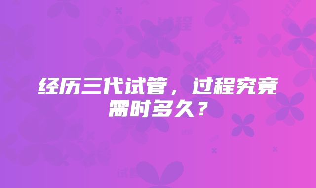 经历三代试管,过程究竟需时多久?