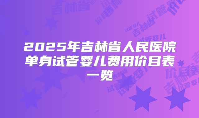 2025年吉林省人民医院单身试管婴儿费用价目表一览