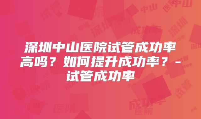 深圳中山医院试管成功率高吗？如何提升成功率？-试管成功率