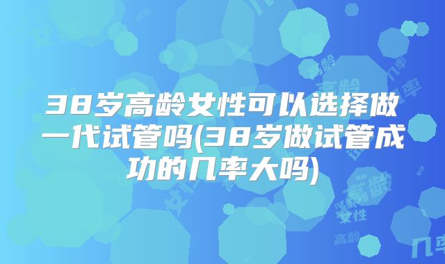 38岁高龄女性可以选择做一代试管吗(38岁做试管成功的几率大吗)