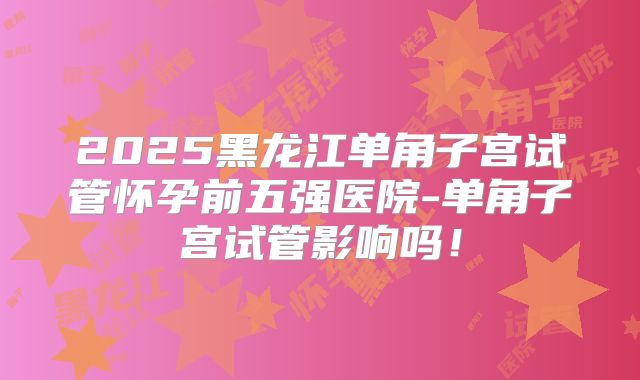 2025黑龙江单角子宫试管怀孕前五强医院-单角子宫试管影响吗!