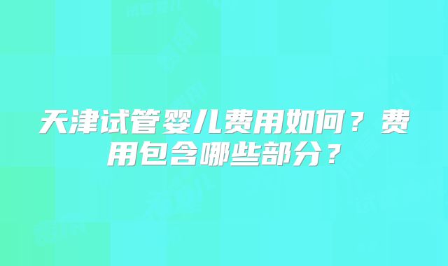 天津试管婴儿费用如何?费用包含哪些部分?