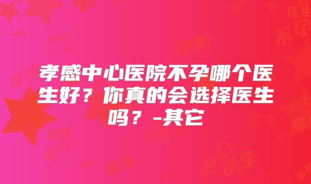 孝感中心医院不孕哪个医生好?你真的会选择医生吗?-其它