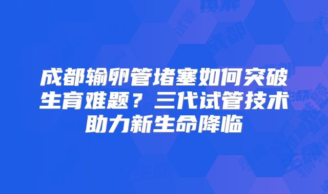 成都输卵管堵塞如何突破生育难题?三代试管技术助力新生命降临