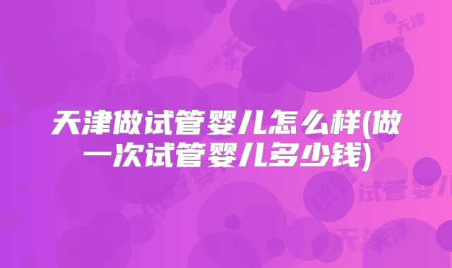天津做试管婴儿怎么样(做一次试管婴儿多少钱)
