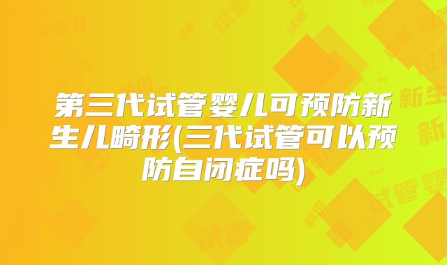 第三代试管婴儿可预防新生儿畸形(三代试管可以预防自闭症吗)