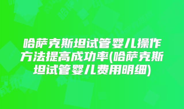 哈萨克斯坦试管婴儿操作方法提高成功率(哈萨克斯坦试管婴儿费用明细)