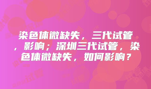 染色体微缺失，三代试管，影响；深圳三代试管，染色体微缺失，如何影响？