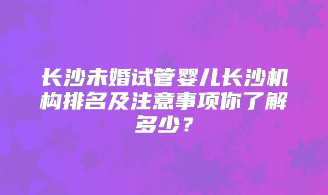 长沙未婚试管婴儿长沙机构排名及注意事项你了解多少？