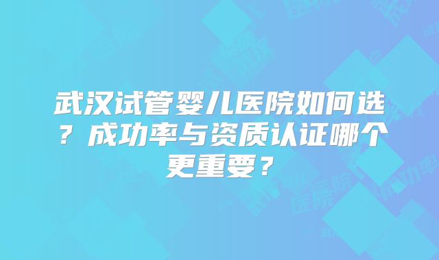 武汉试管婴儿医院如何选?成功率与资质认证哪个更重要?