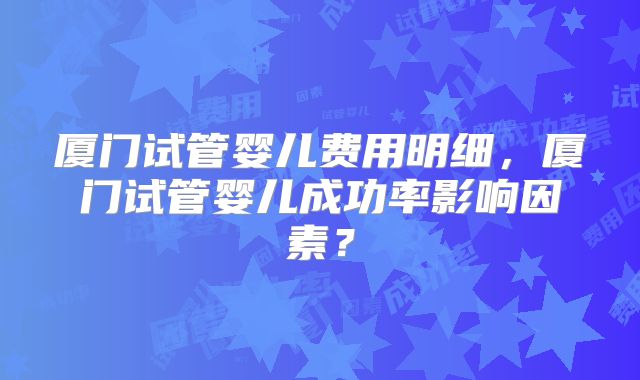 厦门试管婴儿费用明细，厦门试管婴儿成功率影响因素？