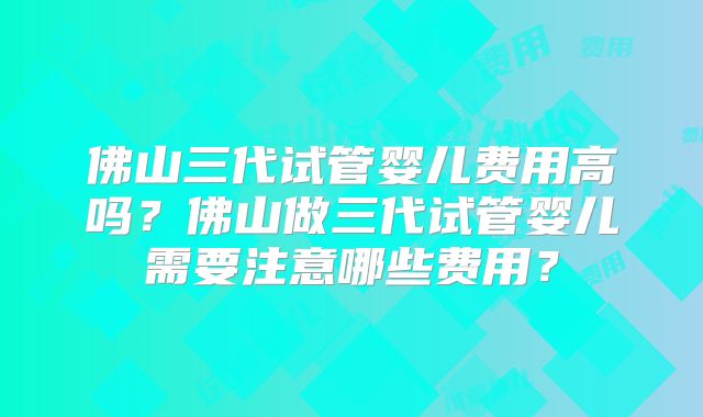 佛山三代试管婴儿费用高吗?佛山做三代试管婴儿需要注意哪些费用?