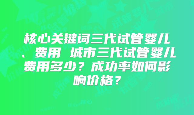 核心关键词三代试管婴儿、费用 城市三代试管婴儿费用多少?成功率如何影响价格?