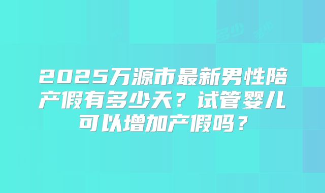 2025万源市最新男性陪产假有多少天？试管婴儿可以增加产假吗？