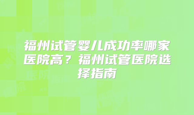 福州试管婴儿成功率哪家医院高?福州试管医院选择指南