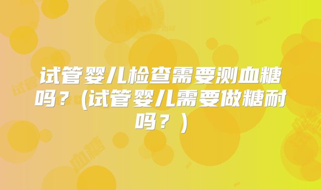 试管婴儿检查需要测血糖吗?(试管婴儿需要做糖耐吗?)