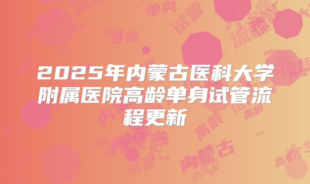 2025年内蒙古医科大学附属医院高龄单身试管流程更新