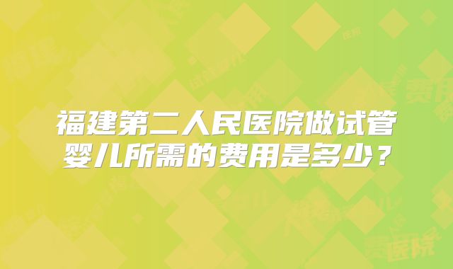 福建第二人民医院做试管婴儿所需的费用是多少?