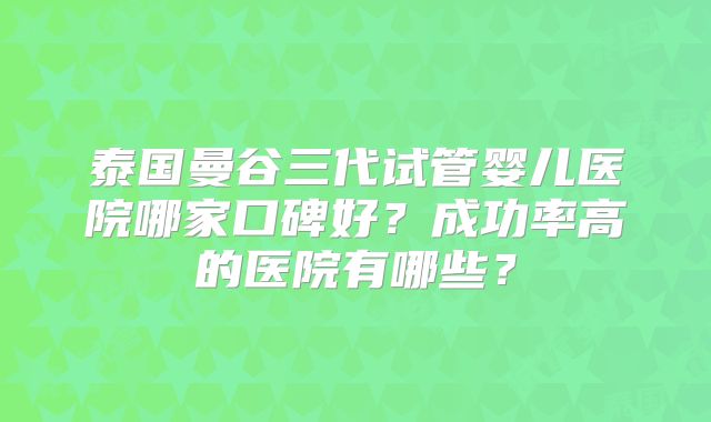 泰国曼谷三代试管婴儿医院哪家口碑好?成功率高的医院有哪些?