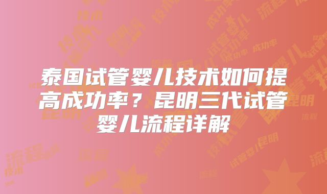 泰国试管婴儿技术如何提高成功率?昆明三代试管婴儿流程详解