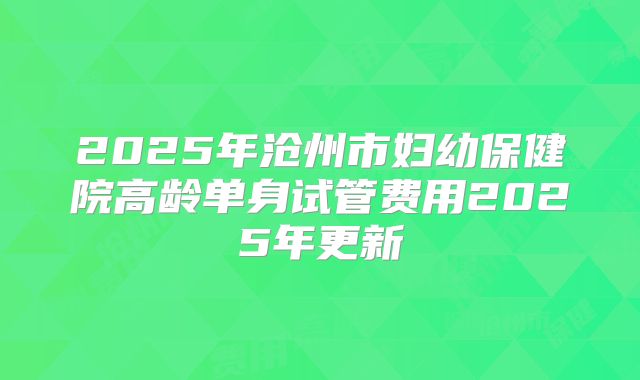 2025年沧州市妇幼保健院高龄单身试管费用2025年更新