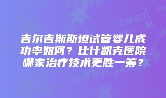 吉尔吉斯斯坦试管婴儿成功率如何?比什凯克医院哪家治疗技术更胜一筹?