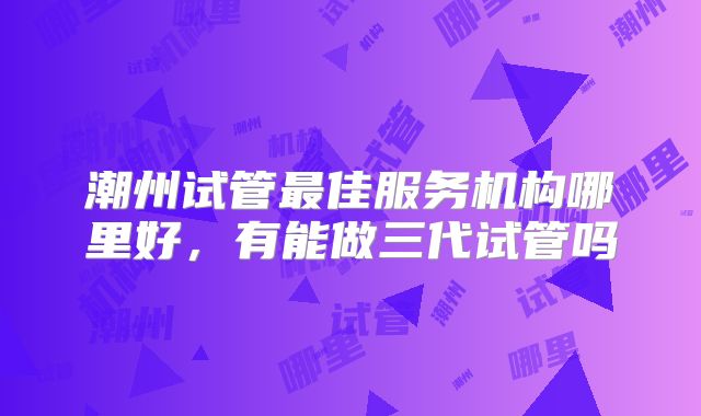 潮州试管最佳服务机构哪里好，有能做三代试管吗