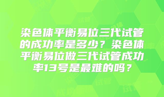 染色体平衡易位三代试管的成功率是多少?染色体平衡易位做三代试管成功率13号是最难的吗?