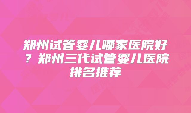 郑州试管婴儿哪家医院好?郑州三代试管婴儿医院排名推荐