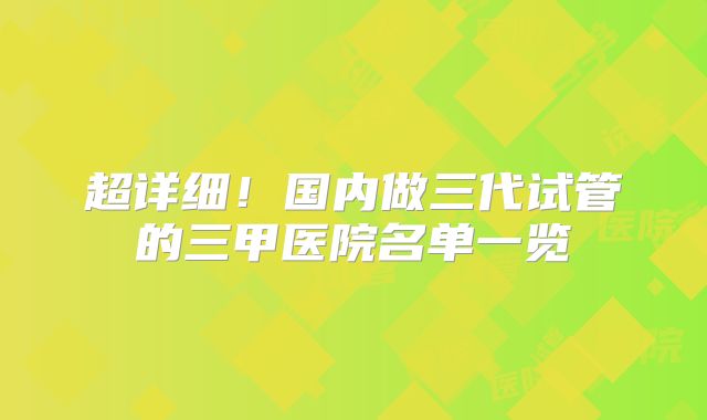 超详细!国内做三代试管的三甲医院名单一览