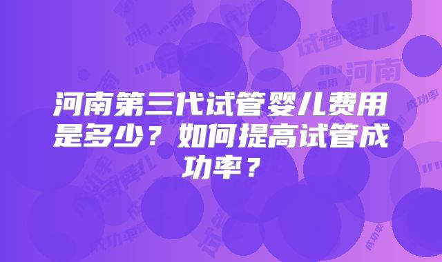 河南第三代试管婴儿费用是多少?如何提高试管成功率?