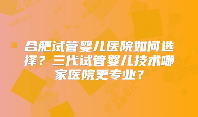 合肥试管婴儿医院如何选择?三代试管婴儿技术哪家医院更专业?
