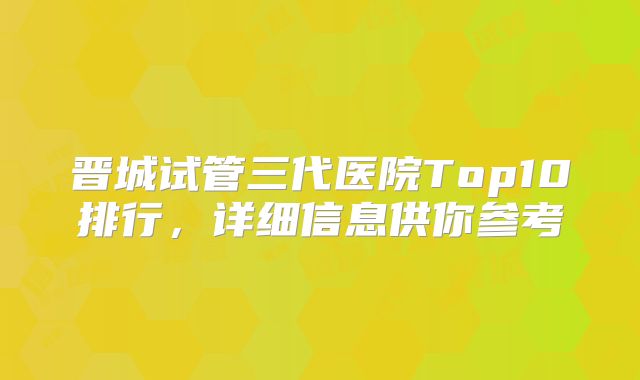 晋城试管三代医院Top10排行,详细信息供你参考