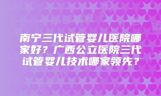 南宁三代试管婴儿医院哪家好?广西公立医院三代试管婴儿技术哪家领先?